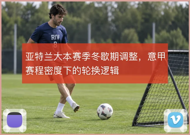 亚特兰大本赛季冬歇期调整,意甲赛程密度下的轮换逻辑