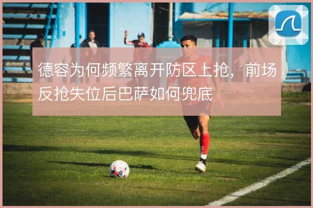 德容为何频繁离开防区上抢,前场反抢失位后巴萨如何兜底