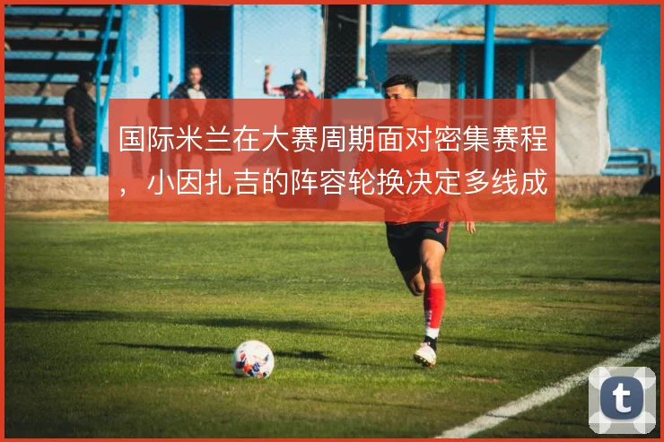 国际米兰在大赛周期面对密集赛程,小因扎吉的阵容轮换决定多线成色