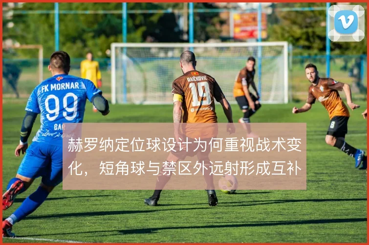 赫罗纳定位球设计为何重视战术变化,短角球与禁区外远射形成互补