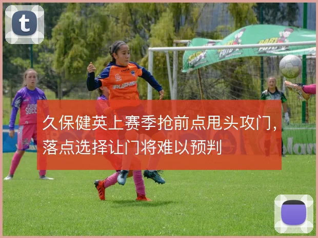 久保健英上赛季抢前点甩头攻门，落点选择让门将难以预判