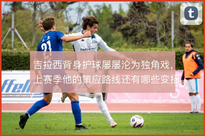 吉拉西背身护球屡屡沦为独角戏,上赛季他的策应路线还有哪些变招