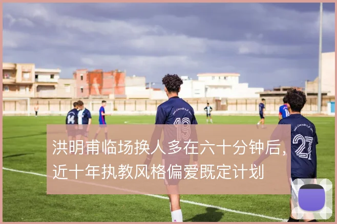 洪明甫临场换人多在六十分钟后,近十年执教风格偏爱既定计划