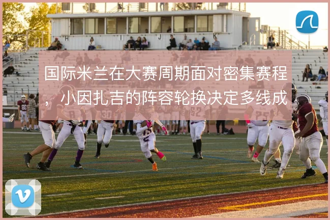 国际米兰在大赛周期面对密集赛程,小因扎吉的阵容轮换决定多线成色