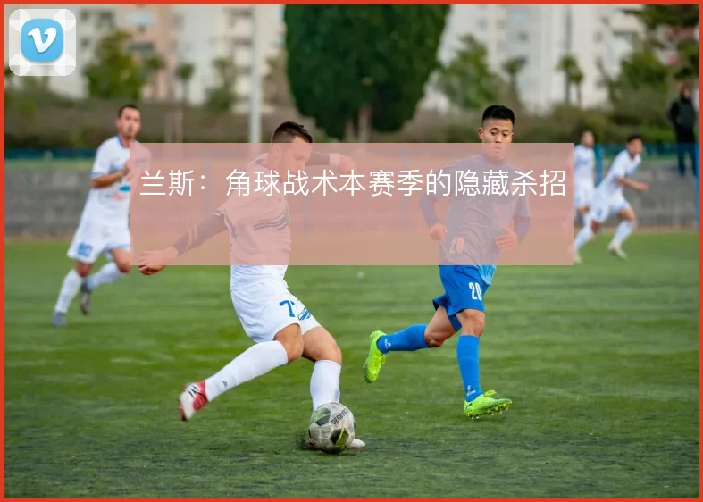兰斯:角球战术本赛季的隐藏杀招