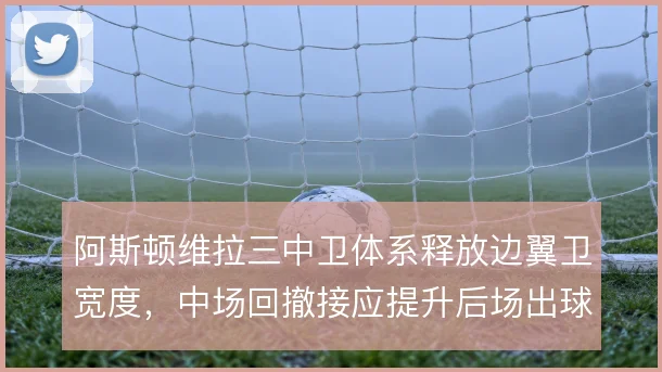 阿斯顿维拉三中卫体系释放边翼卫宽度,中场回撤接应提升后场出球稳定性