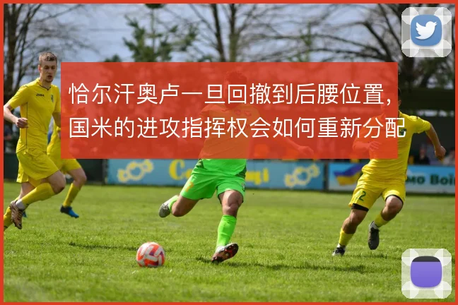 恰尔汗奥卢一旦回撤到后腰位置,国米的进攻指挥权会如何重新分配