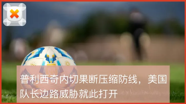 普利西奇内切果断压缩防线,美国队长边路威胁就此打开