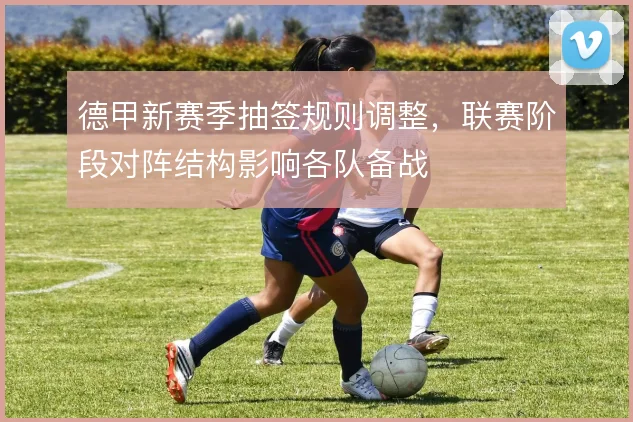 德甲新赛季抽签规则调整，联赛阶段对阵结构影响各队备战