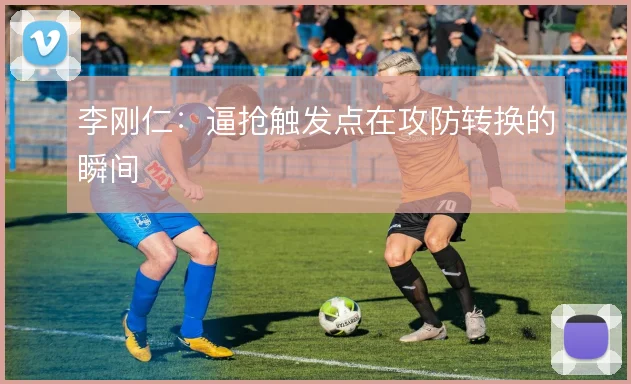李刚仁:逼抢触发点在攻防转换的瞬间
