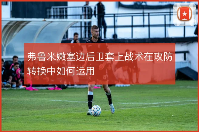 弗鲁米嫩塞边后卫套上战术在攻防转换中如何运用